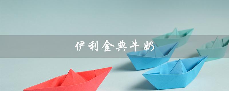 伊利金典牛奶（伊利金典牛奶真假如何鉴别）