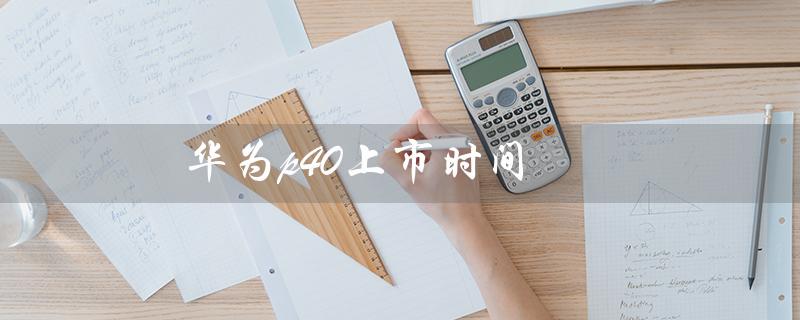 华为p40上市时间（华为P40上市时间和价格是什么）