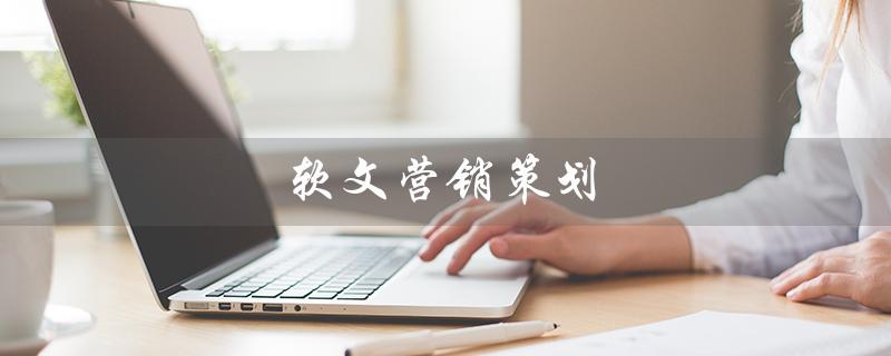 软文营销策划（软文营销策划要素是什么）