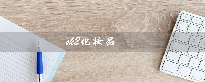 sk2化妆品（SK2化妆品好不好）