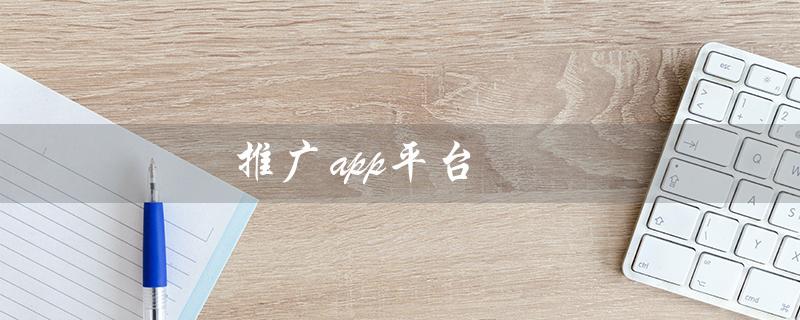 推广app平台（地推十大推广app平台是什么）