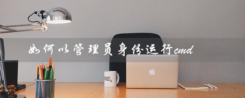 如何以管理员身份运行cmd（win7如何以管理员身份运行cmd）