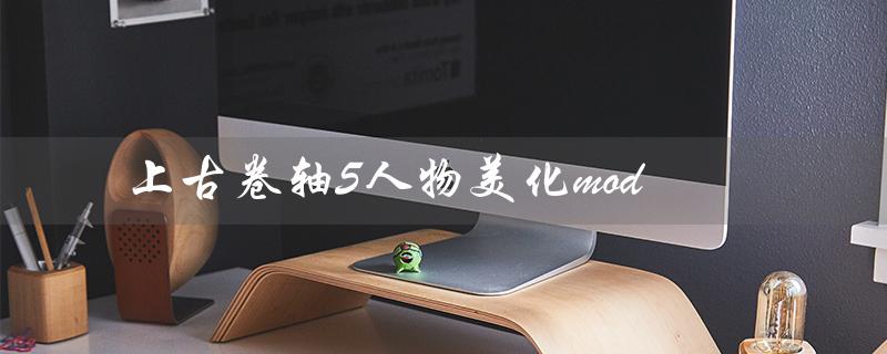 上古卷轴5人物美化mod（上古卷轴5有哪些人物美化mod）