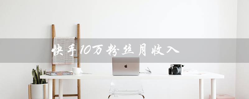 快手10万粉丝月收入（快手10万粉丝月收入多少）