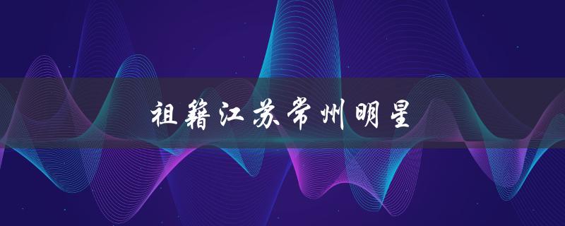 祖籍江苏常州明星（哪些明星祖籍常州）