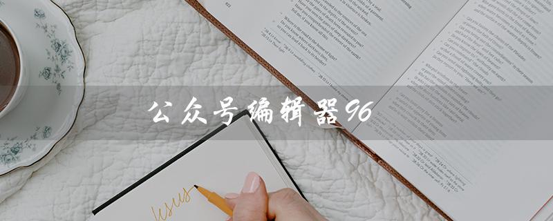 公众号编辑器96（公众号编辑器手机版是什么）