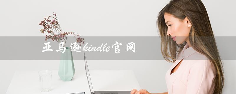 亚马逊kindle官网（亚马逊kindle官网是什么）