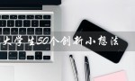 大学生50个创新小想法（大学生公益创新50想法是什么）