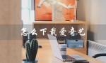 怎么下载爱奇艺（如何下载爱奇艺app）